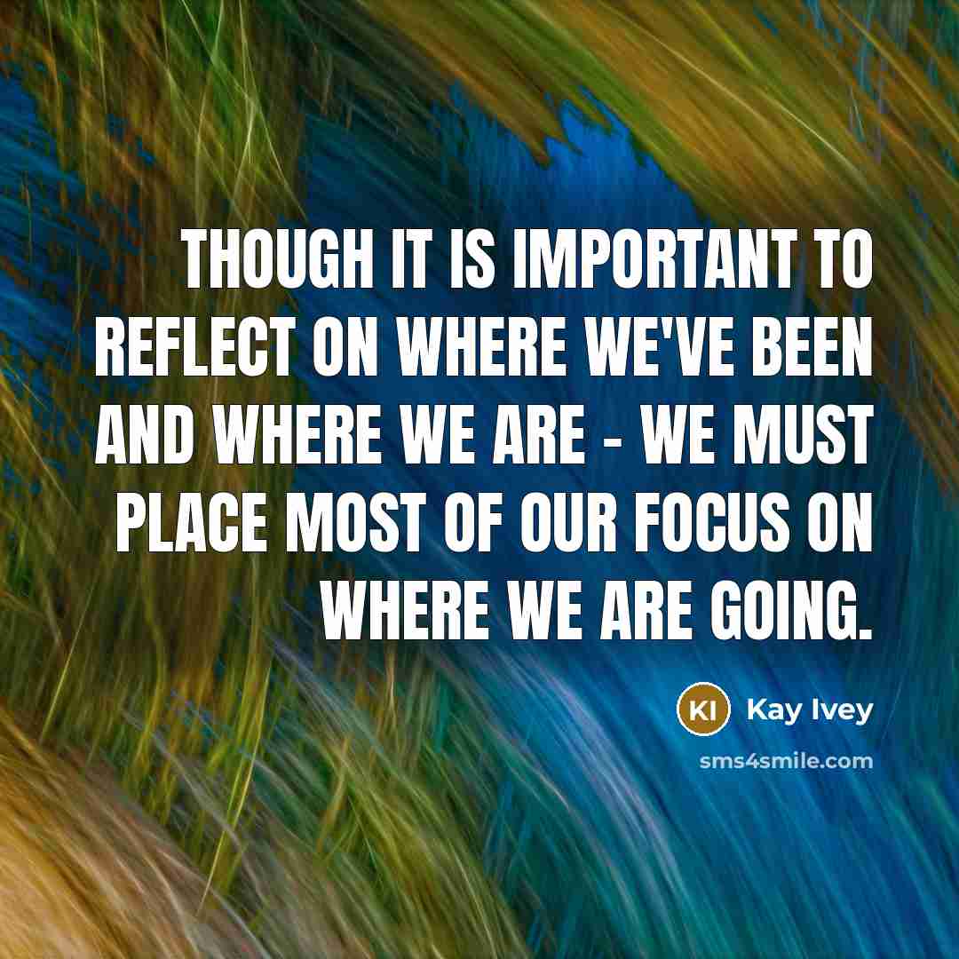 “Though it is important to reflect on where we've been and where we are - we must place most of our focus on where we are going.” quote by Kay Ivey