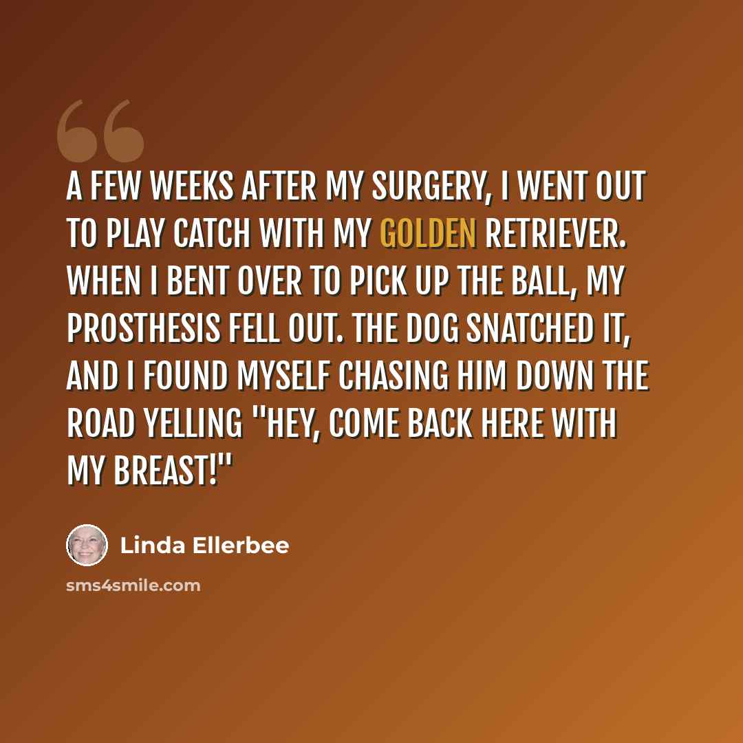 “A few weeks after my surgery, I went out to play catch with my golden retriever. When I bent over to pick up the ball, my prosthesis fell out. The dog snatched it, and I found myself chasing him down the road yelling "Hey, come back here with my breast!"” quote by Linda Ellerbee