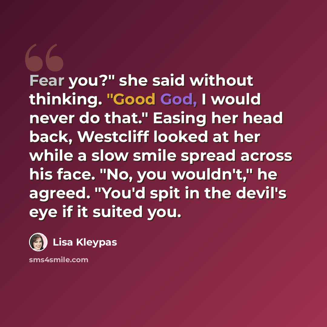 “Fear you?" she said without thinking. "Good God, I would never do that." Easing her head back, Westcliff looked at her while a slow smile spread across his face. "No, you wouldn't," he agreed. "You'd spit in the devil's eye if it suited you.” quote by Lisa Kleypas