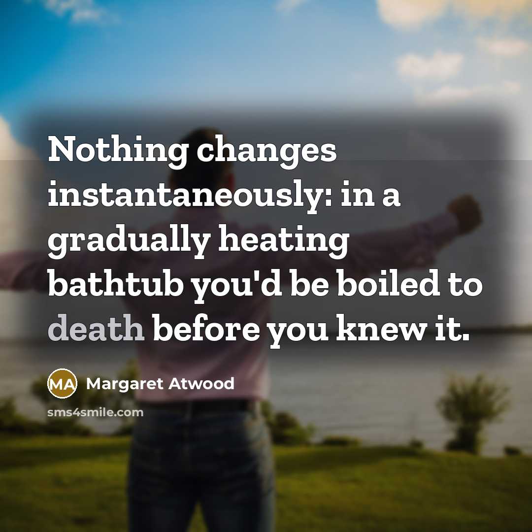 “Nothing changes instantaneously: in a gradually heating bathtub you'd be boiled to death before you knew it.” quote by Margaret Atwood