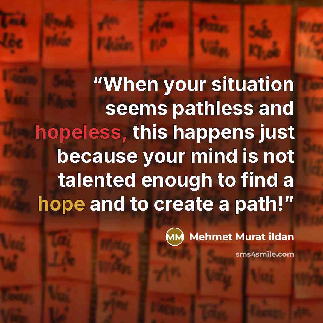 “When your situation seems pathless and hopeless, this happens just because your mind is not talented enough to find a hope and to create a path!” quote by Mehmet Murat ildan