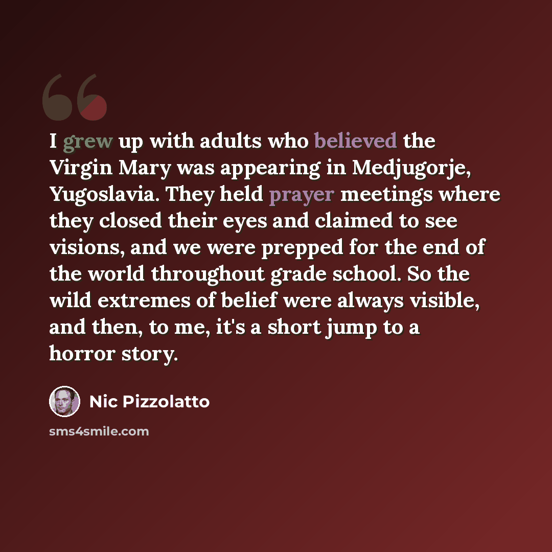“I grew up with adults who believed the Virgin Mary was appearing in Medjugorje, Yugoslavia. They held prayer meetings where they closed their eyes and claimed to see visions, and we were prepped for the end of the world throughout grade school. So the wild extremes of belief were always visible…” quote by Nic Pizzolatto