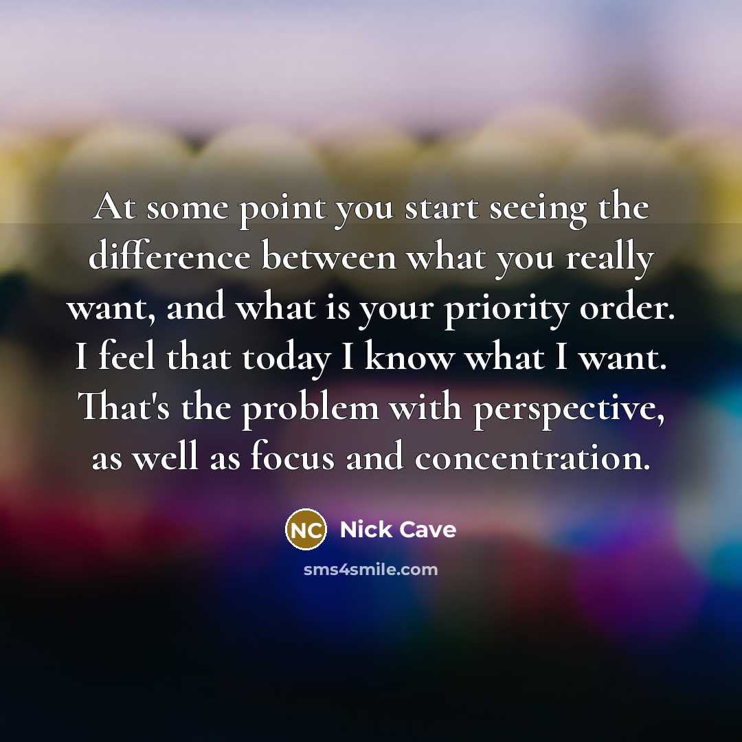 “At some point you start seeing the difference between what you really want, and what is your priority order. I feel that today I know what I want. That's the problem with perspective, as well as focus and concentration.” quote by Nick Cave