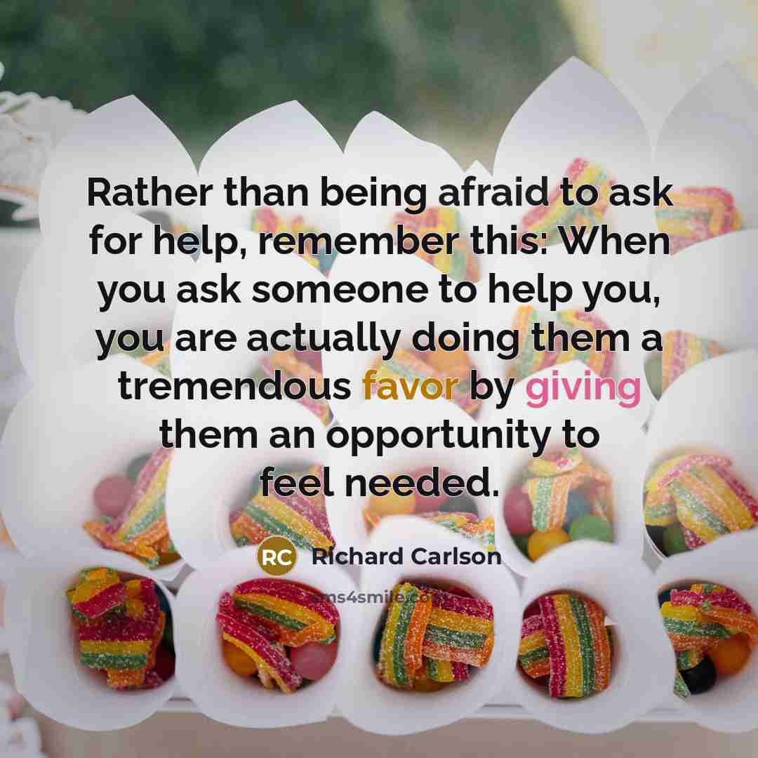 “Rather than being afraid to ask for help, remember this: When you ask someone to help you, you are actually doing them a tremendous favor by giving them an opportunity to feel needed.” quote by Richard Carlson