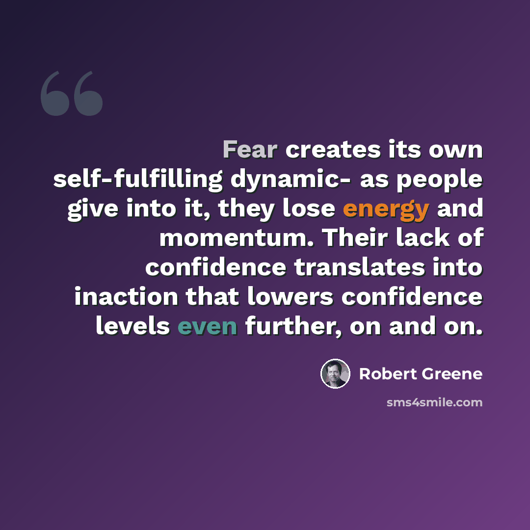 “Fear creates its own self-fulfilling dynamic- as people give into it, they lose energy and momentum. Their lack of confidence translates into inaction that lowers confidence levels even further, on and on.” quote by Robert Greene