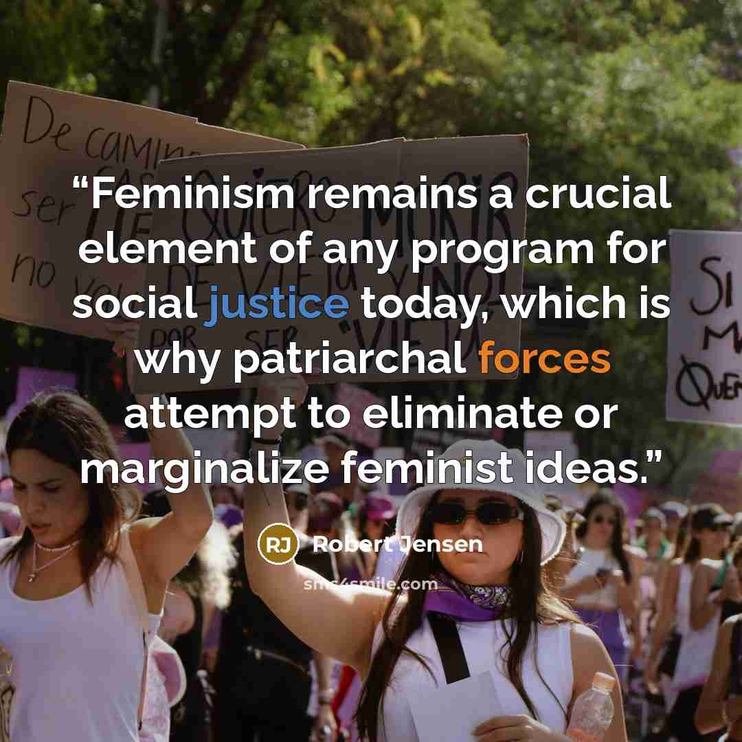 “Feminism remains a crucial element of any program for social justice today, which is why patriarchal forces attempt to eliminate or marginalize feminist ideas.” quote by Robert Jensen