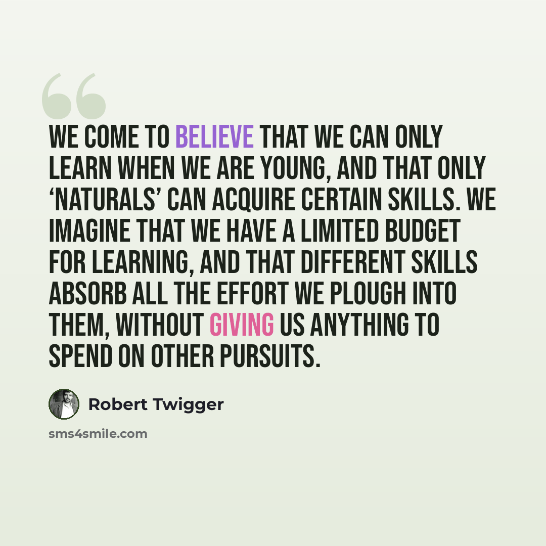 “We come to believe that we can only learn when we are young, and that only ‘naturals’ can acquire certain skills. We imagine that we have a limited budget for learning, and that different skills absorb all the effort we plough into them, without giving us anything to spend on other pursuits.” quote by Robert Twigger