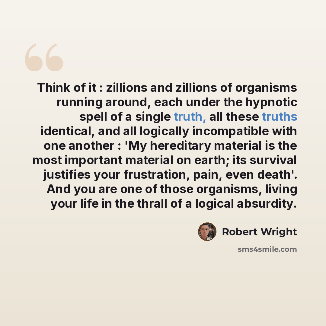 “Think of it : zillions and zillions of organisms running around, each under the hypnotic spell of a single truth, all these truths identical, and all logically incompatible with one another : 'My hereditary material is the most important material on earth; its survival justifies your frustration…” quote by Robert Wright