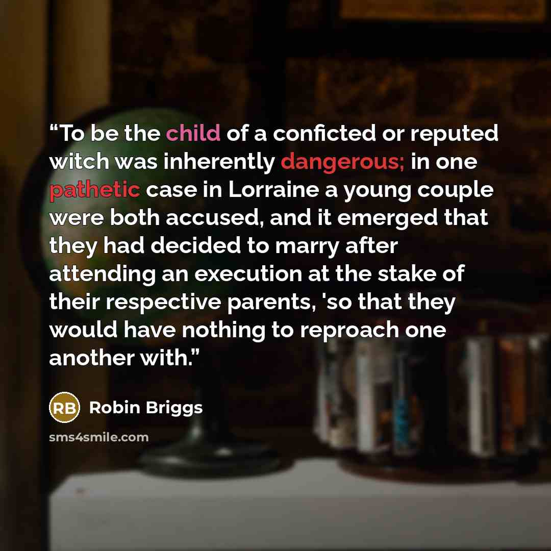 “To be the child of a conficted or reputed witch was inherently dangerous; in one pathetic case in Lorraine a young couple were both accused, and it emerged that they had decided to marry after attending an execution at the stake of their respective parents, 'so that they would have nothing to…” quote by Robin Briggs