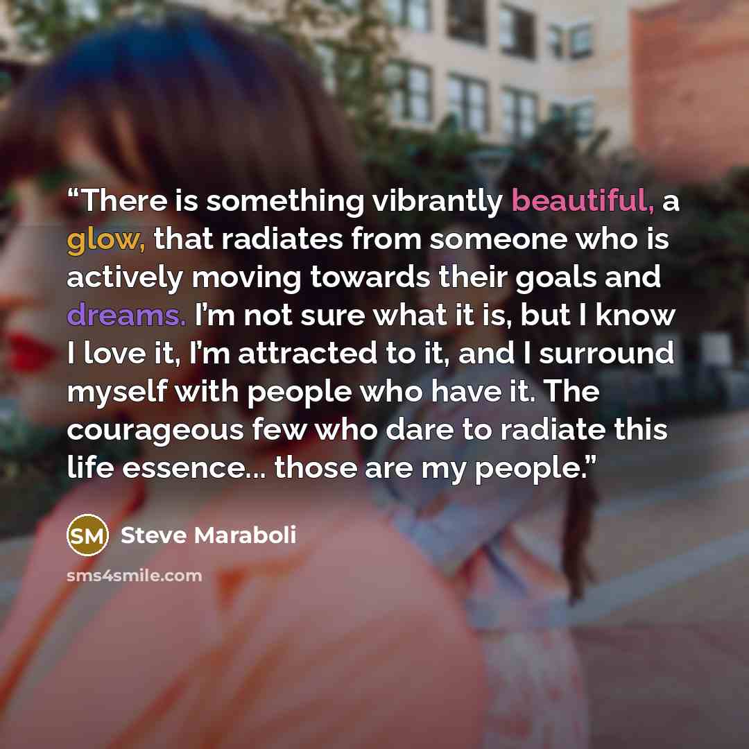 “There is something vibrantly beautiful, a glow, that radiates from someone who is actively moving towards their goals and dreams. I’m not sure what it is, but I know I love it, I’m attracted to it, and I surround myself with people who have it. The courageous few who dare to radiate this life…” quote by Steve Maraboli