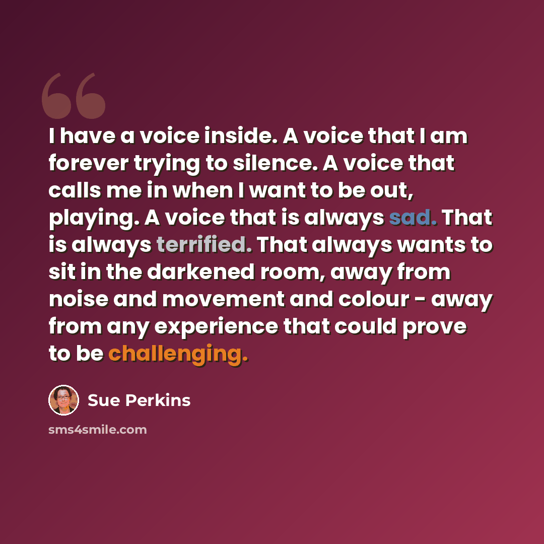 “I have a voice inside. A voice that I am forever trying to silence. A voice that calls me in when I want to be out, playing. A voice that is always sad. That is always terrified. That always wants to sit in the darkened room, away from noise and movement and colour - away from any experience that…” quote by Sue Perkins