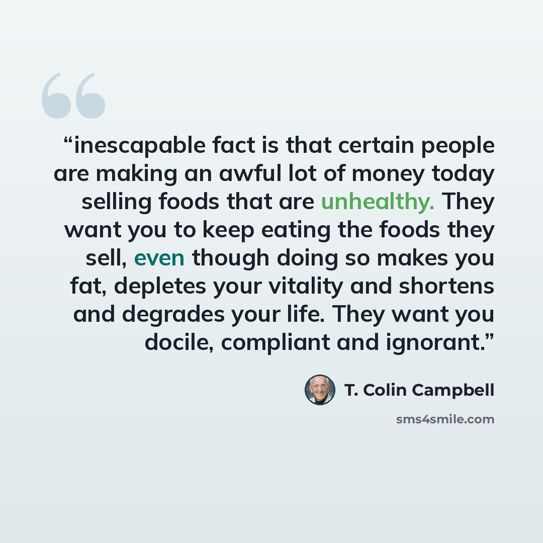 “inescapable fact is that certain people are making an awful lot of money today selling foods that are unhealthy. They want you to keep eating the foods they sell, even though doing so makes you fat, depletes your vitality and shortens and degrades your life. They want you docile, compliant and…” quote by T. Colin Campbell