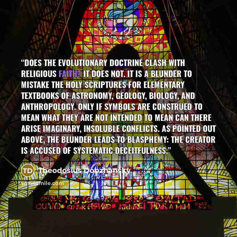 “Does the evolutionary doctrine clash with religious faith? It does not. It is a blunder to mistake the Holy Scriptures for elementary textbooks of astronomy, geology, biology, and anthropology. Only if symbols are construed to mean what they are not intended to mean can there arise imaginary…” quote by Theodosius Dobzhansky
