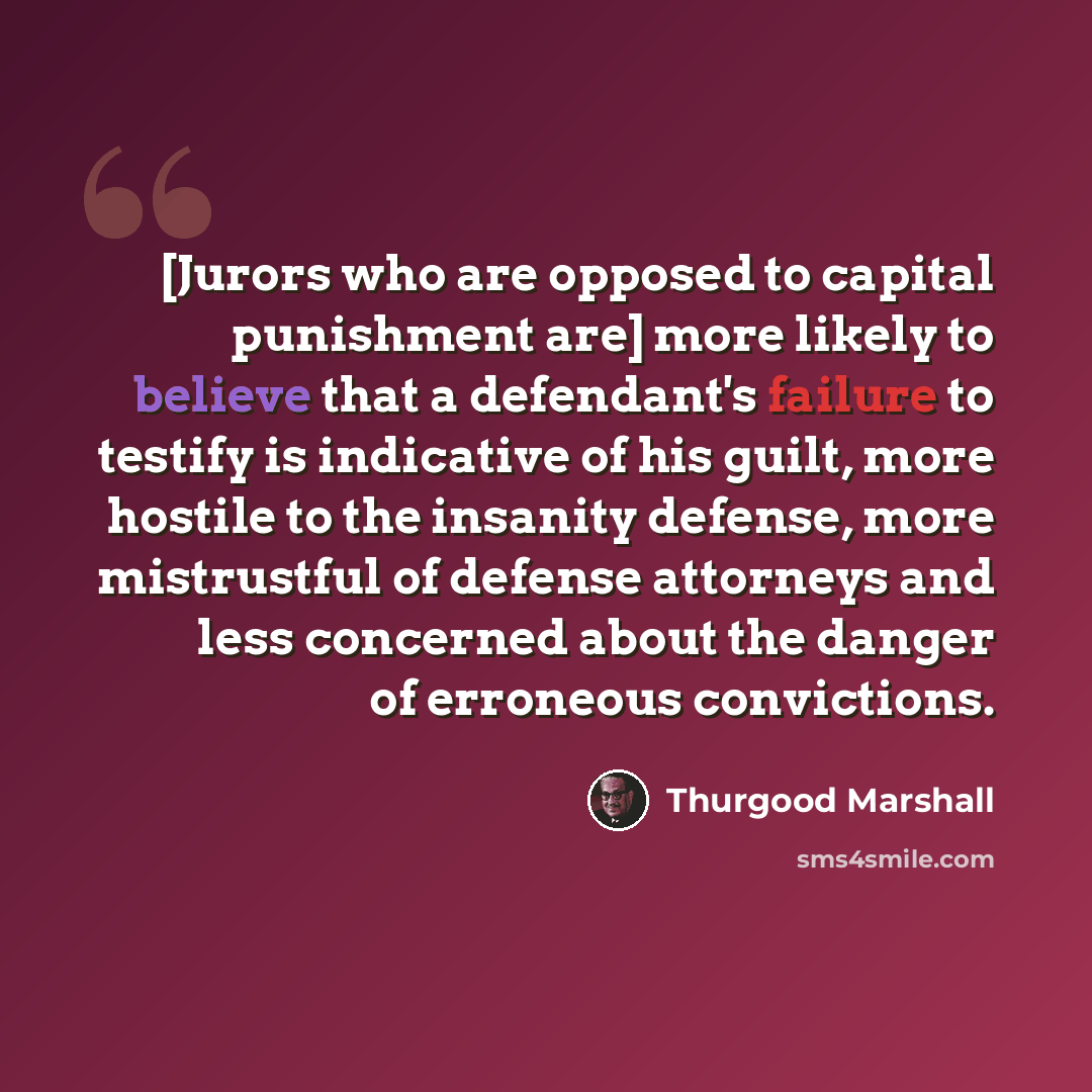 “[Jurors who are opposed to capital punishment are] more likely to believe that a defendant's failure to testify is indicative of his guilt, more hostile to the insanity defense, more mistrustful of defense attorneys and less concerned about the danger of erroneous convictions.” quote by Thurgood Marshall