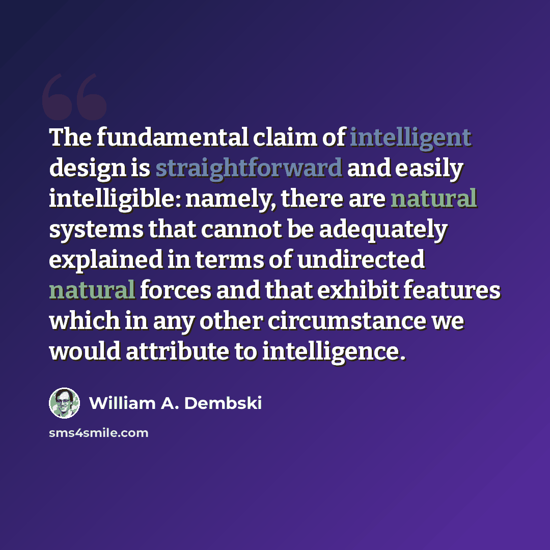 “The fundamental claim of intelligent design is straightforward and easily intelligible: namely, there are natural systems that cannot be adequately explained in terms of undirected natural forces and that exhibit features which in any other circumstance we would attribute to intelligence.” quote by William A. Dembski