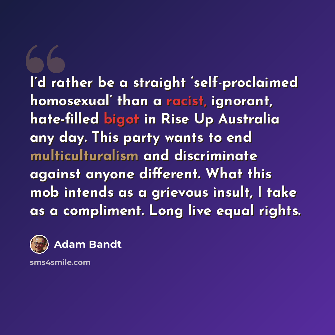 “I’d rather be a straight ‘self-proclaimed homosexual’ than a racist, ignorant, hate-filled bigot in Rise Up Australia any day. This party wants to end multiculturalism and discriminate against anyone different. What this mob intends as a grievous insult, I take as a compliment. Long live equal…” quote by Adam Bandt