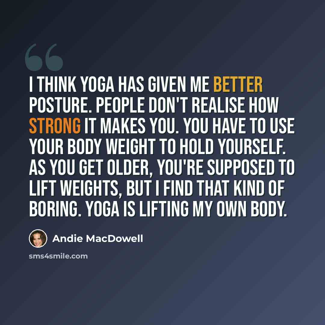 “I think yoga has given me better posture. People don't realise how strong it makes you. You have to use your body weight to hold yourself. As you get older, you're supposed to lift weights, but I find that kind of boring. Yoga is lifting my own body.” quote by Andie MacDowell