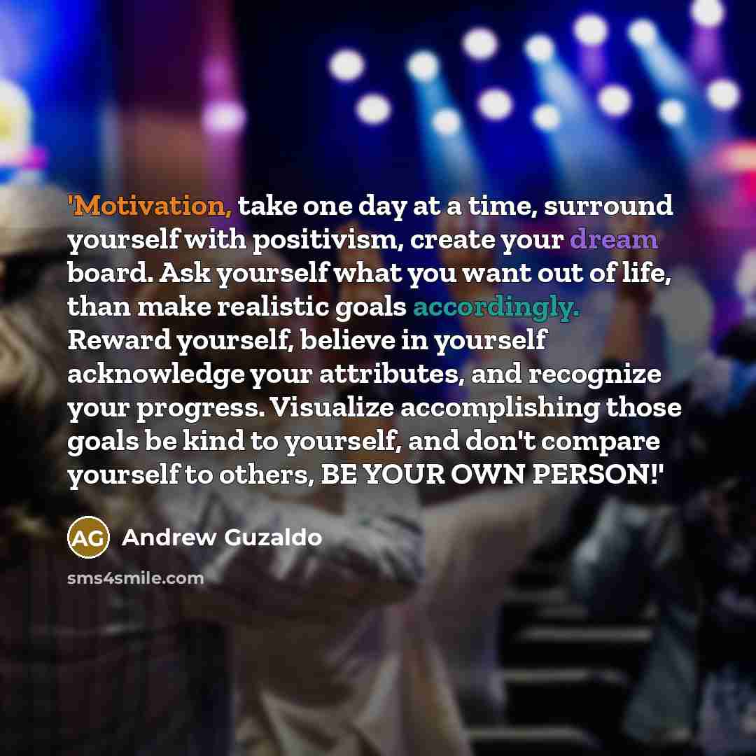 “'Motivation, take one day at a time, surround yourself with positivism, create your dream board. Ask yourself what you want out of life, than make realistic goals accordingly. Reward yourself, believe in yourself acknowledge your attributes, and recognize your progress. Visualize accomplishing…” quote by Andrew Guzaldo