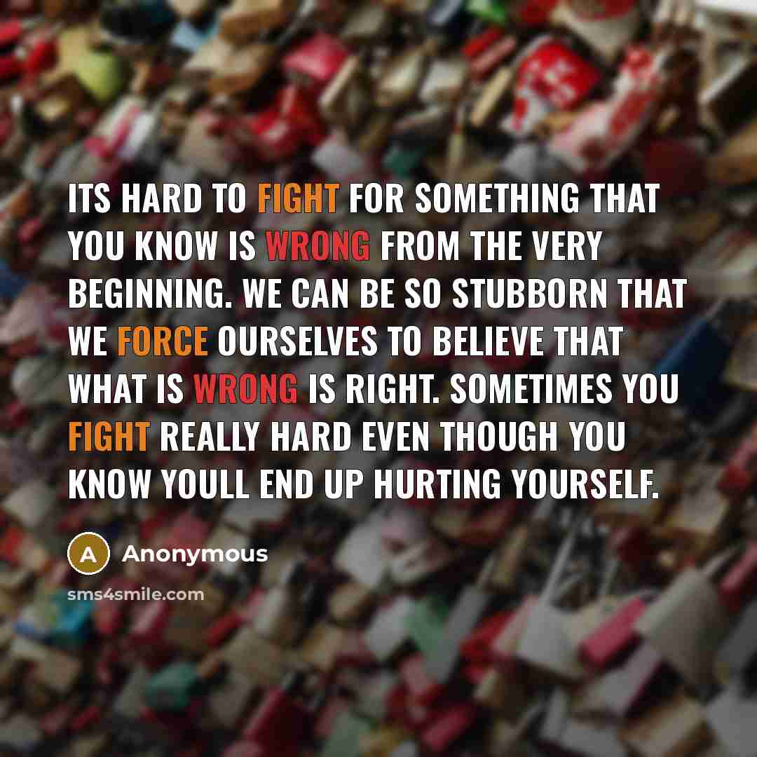 “Its hard to fight for something that you know is wrong from the very beginning. We can be so stubborn that we force ourselves to believe that what is wrong is right. Sometimes you fight really hard even though you know youll end up hurting yourself.” quote by Anonymous