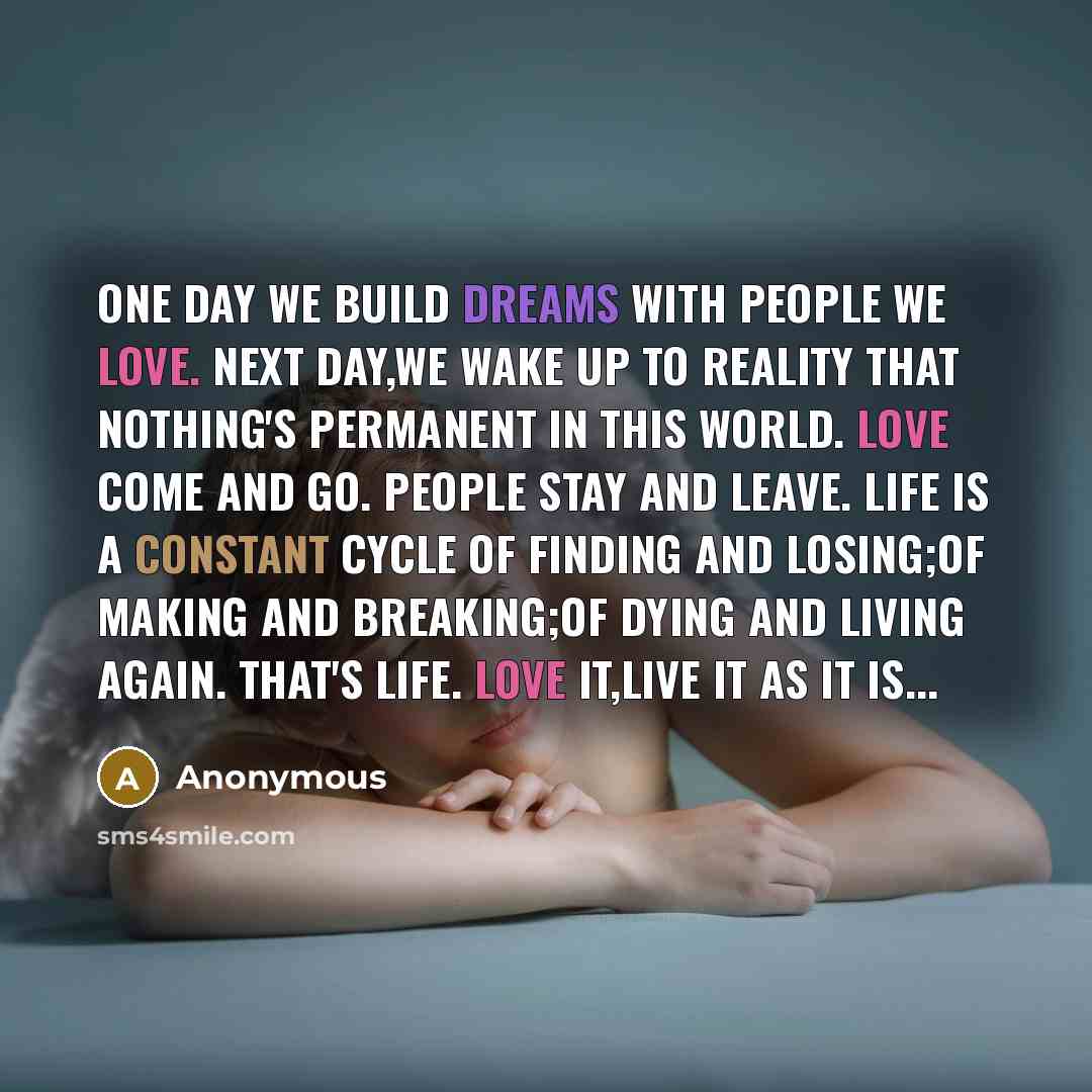 “One day we build dreams with people we love. Next day,we wake up to reality that nothing's permanent in this world. Love come and go. People stay and leave. Life is a constant cycle of finding and losing;of making and breaking;of dying and living again. That's life. Love it,live it as it is...” quote by Anonymous