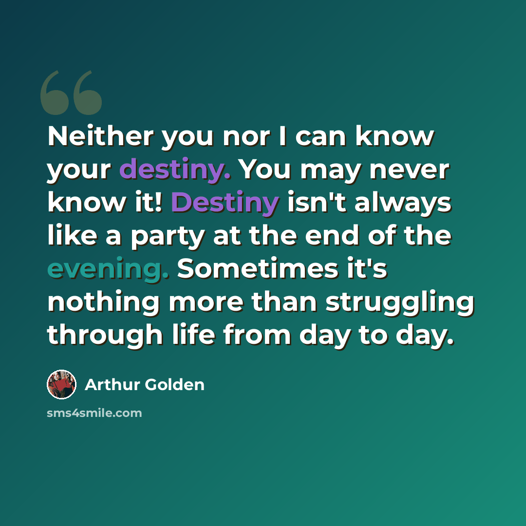 “Neither you nor I can know your destiny. You may never know it! Destiny isn't always like a party at the end of the evening. Sometimes it's nothing more than struggling through life from day to day.” quote by Arthur Golden