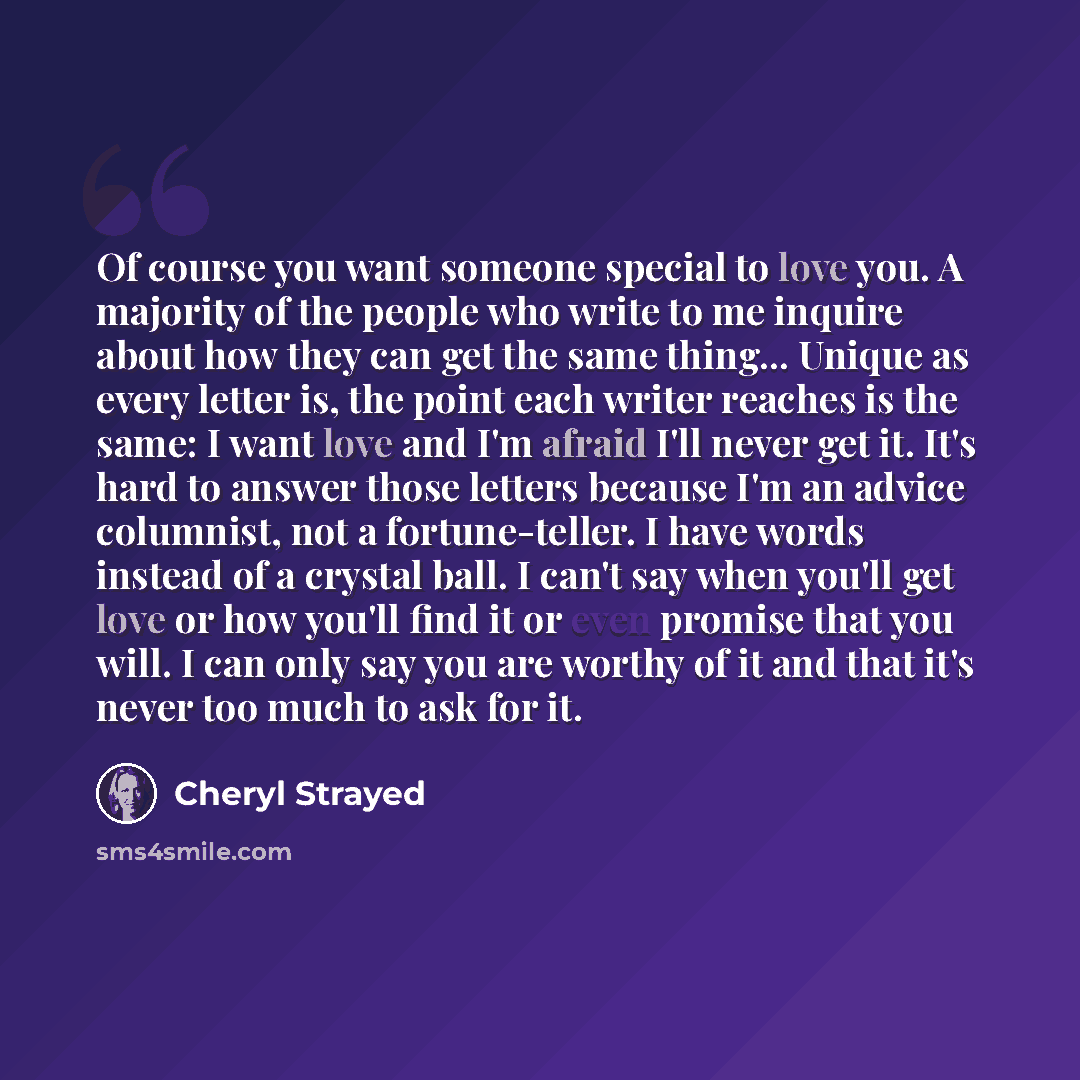 “Of course you want someone special to love you. A majority of the people who write to me inquire about how they can get the same thing... Unique as every letter is, the point each writer reaches is the same: I want love and I'm afraid I'll never get it. It's hard to answer those letters because…” quote by Cheryl Strayed