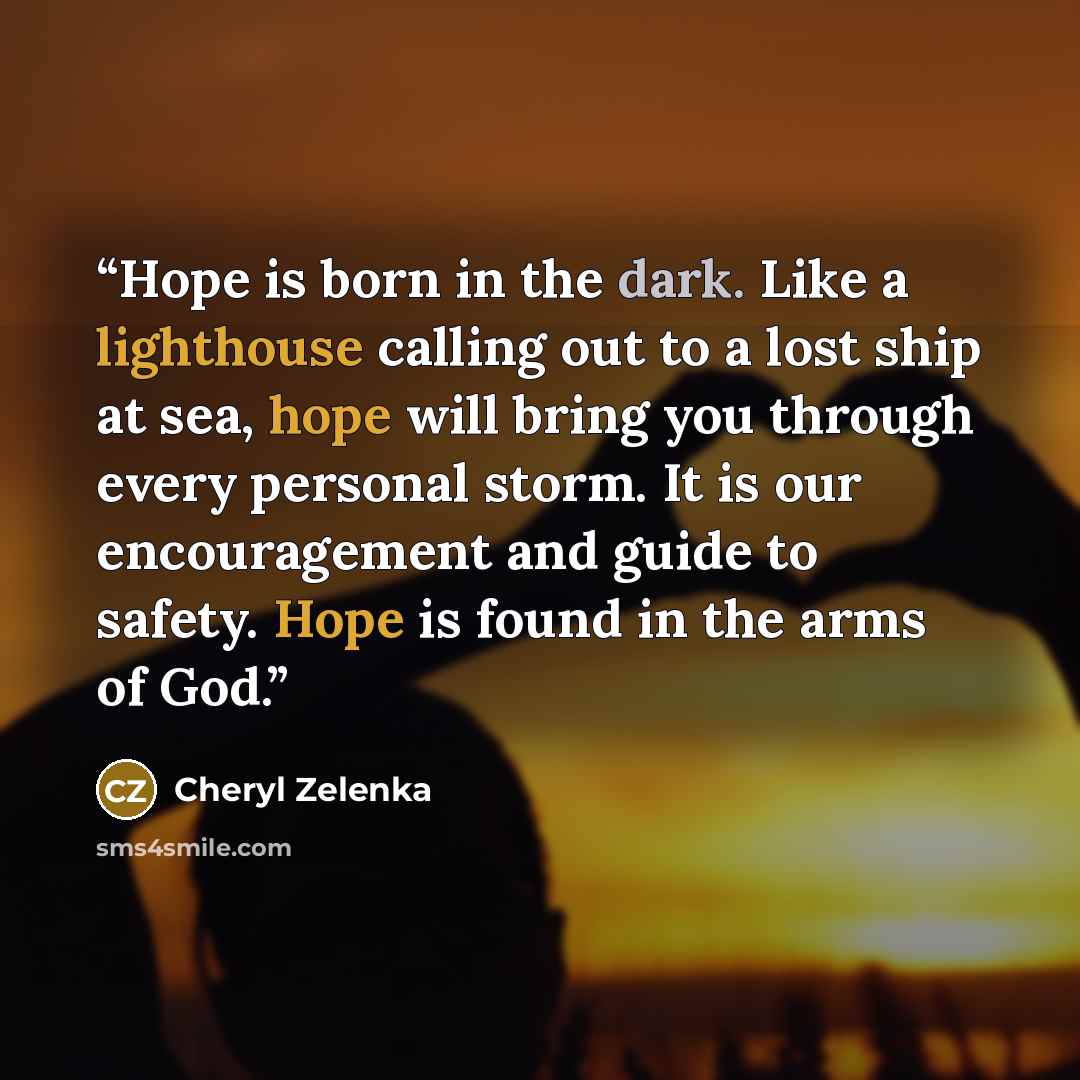 “Hope is born in the dark. Like a lighthouse calling out to a lost ship at sea, hope will bring you through every personal storm. It is our encouragement and guide to safety. Hope is found in the arms of God.” quote by Cheryl Zelenka