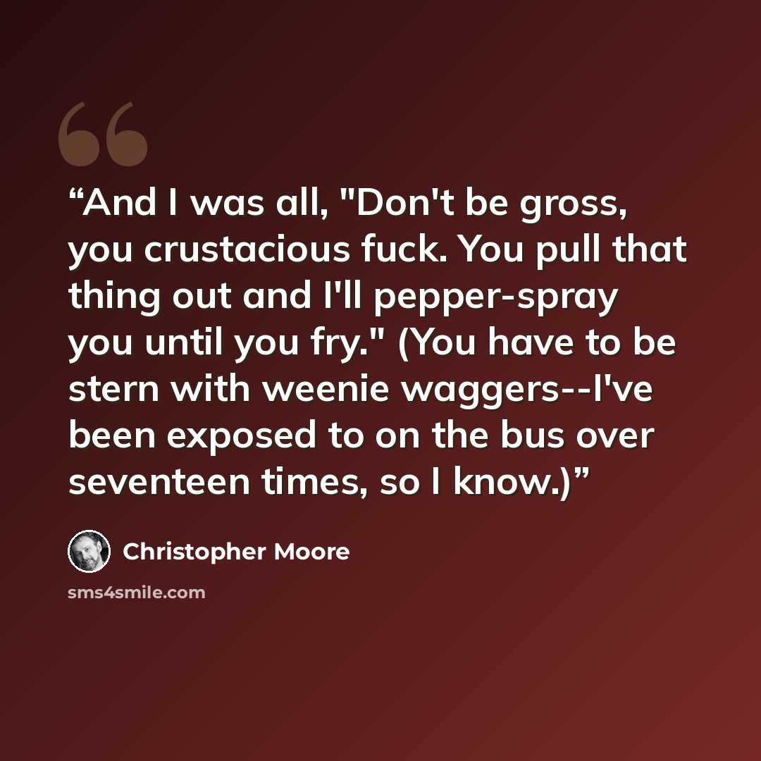 “And I was all, "Don't be gross, you crustacious fuck. You pull that thing out and I'll pepper-spray you until you fry." (You have to be stern with weenie waggers--I've been exposed to on the bus over seventeen times, so I know.)” quote by Christopher Moore