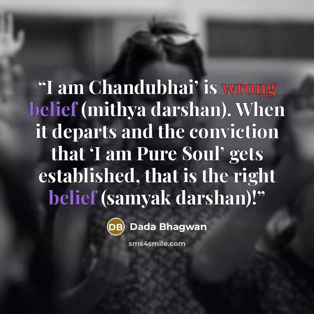 “I am Chandubhai’ is wrong belief (mithya darshan). When it departs and the conviction that ‘I am Pure Soul’ gets established, that is the right belief (samyak darshan)!” quote by Dada Bhagwan
