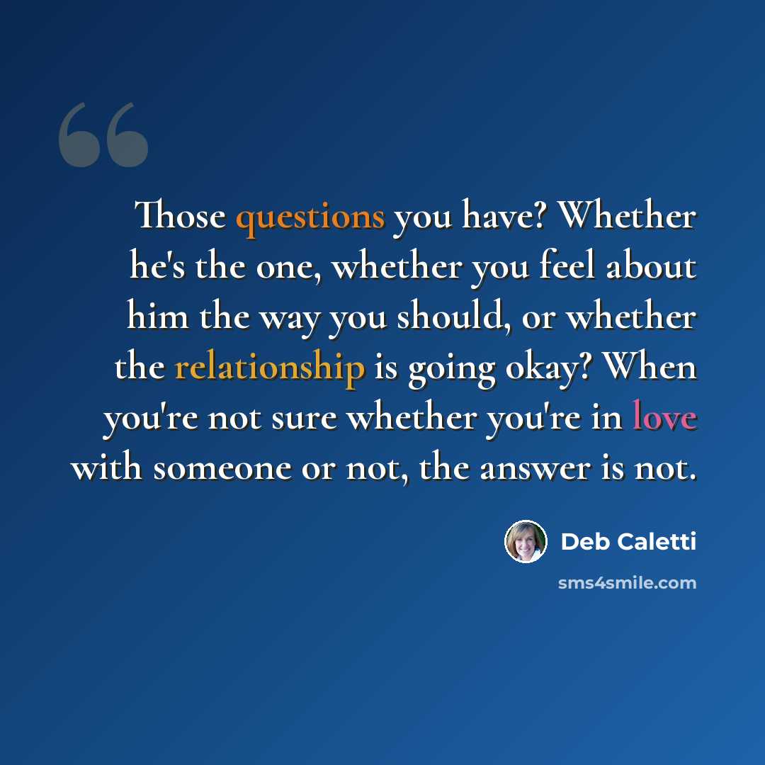 “Those questions you have? Whether he's the one, whether you feel about him the way you should, or whether the relationship is going okay? When you're not sure whether you're in love with someone or not, the answer is not.” quote by Deb Caletti