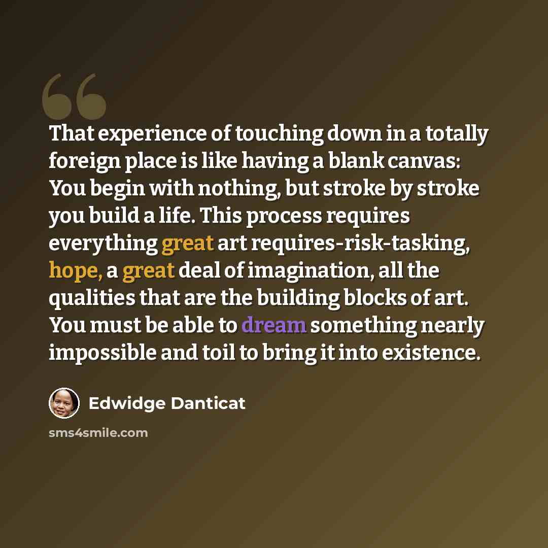 “That experience of touching down in a totally foreign place is like having a blank canvas: You begin with nothing, but stroke by stroke you build a life. This process requires everything great art requires-risk-tasking, hope, a great deal of imagination, all the qualities that are the building…” quote by Edwidge Danticat