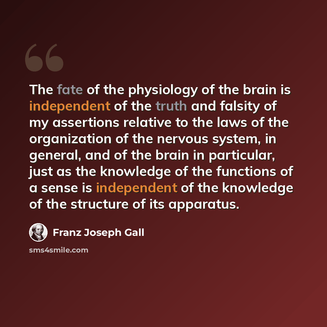“The fate of the physiology of the brain is independent of the truth and falsity of my assertions relative to the laws of the organization of the nervous system, in general, and of the brain in particular, just as the knowledge of the functions of a sense is independent of the knowledge of the…” quote by Franz Joseph Gall