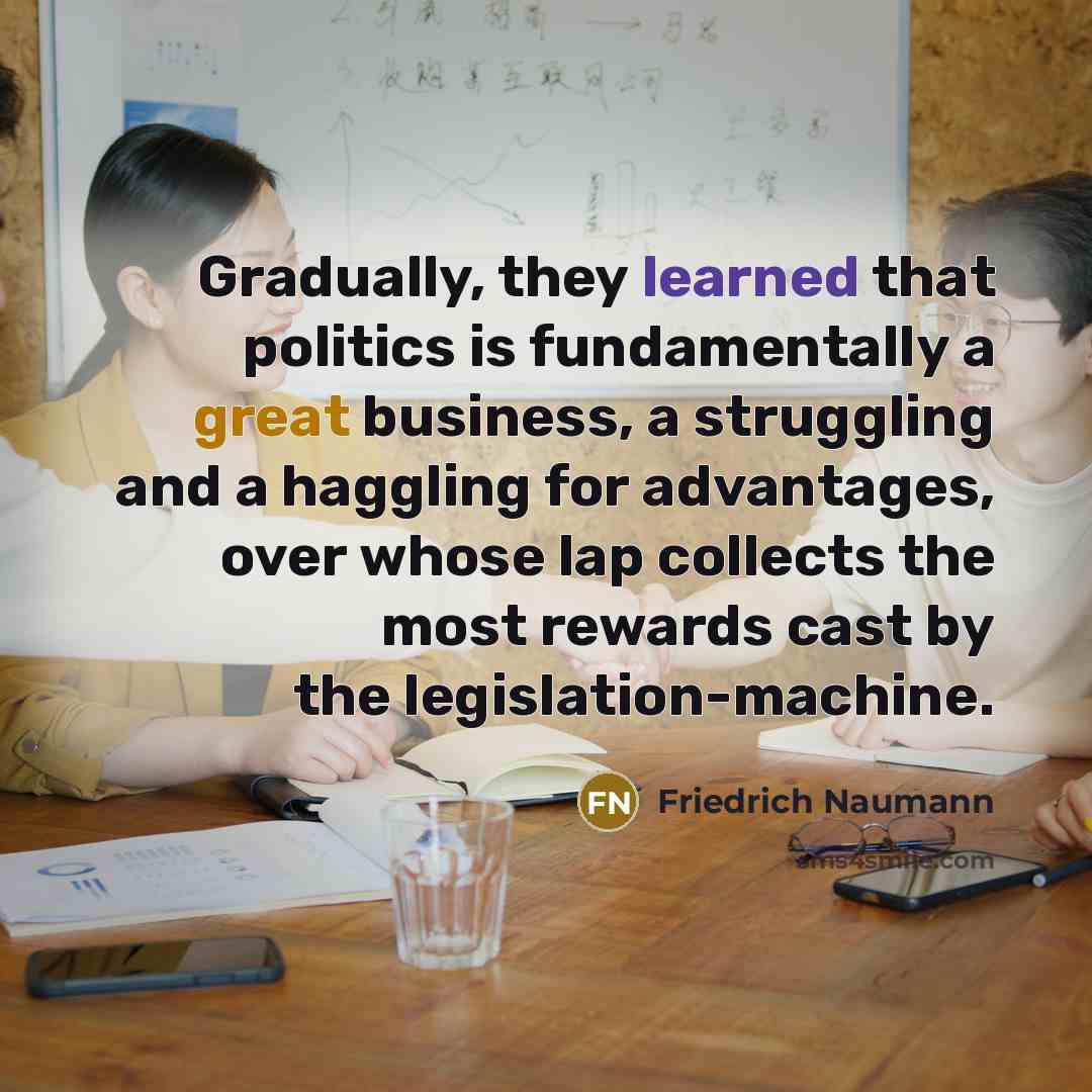 “Gradually, they learned that politics is fundamentally a great business, a struggling and a haggling for advantages, over whose lap collects the most rewards cast by the legislation-machine.” quote by Friedrich Naumann