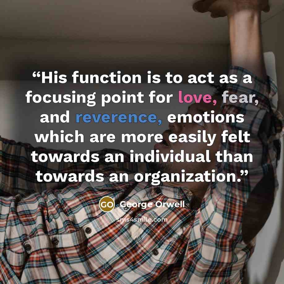 “His function is to act as a focusing point for love, fear, and reverence, emotions which are more easily felt towards an individual than towards an organization.” quote by George Orwell