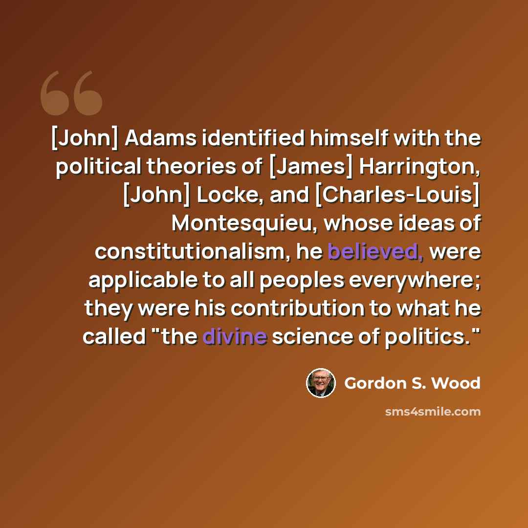 “[John] Adams identified himself with the political theories of [James] Harrington, [John] Locke, and [Charles-Louis] Montesquieu, whose ideas of constitutionalism, he believed, were applicable to all peoples everywhere; they were his contribution to what he called "the divine science of politics."” quote by Gordon S. Wood