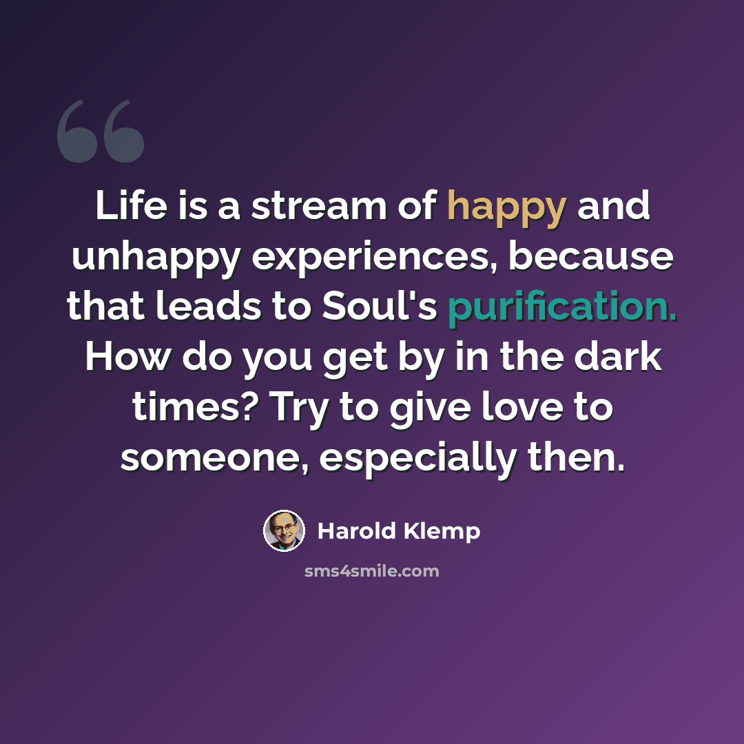 “Life is a stream of happy and unhappy experiences, because that leads to Soul's purification. How do you get by in the dark times? Try to give love to someone, especially then.” quote by Harold Klemp