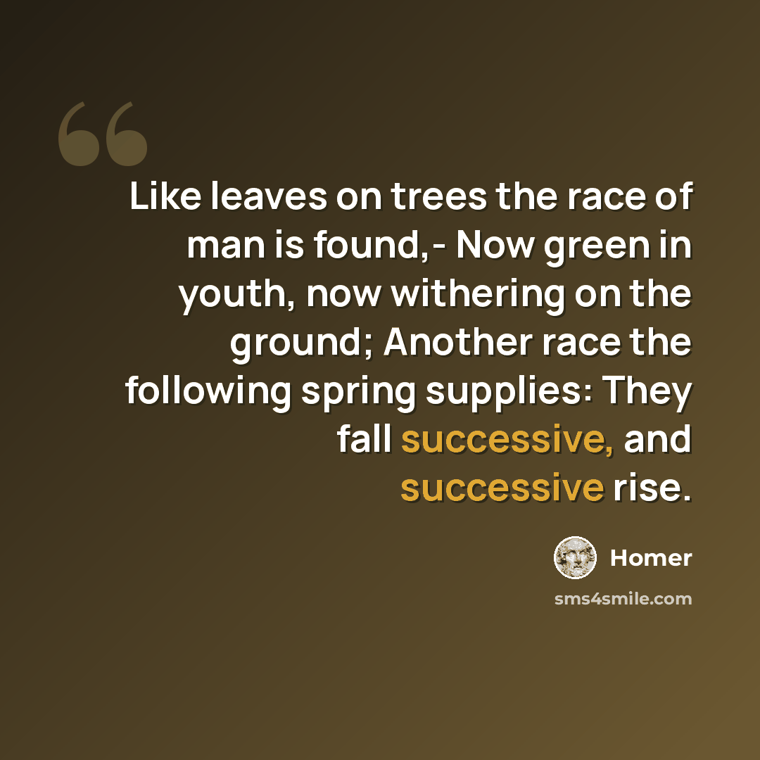 “Like leaves on trees the race of man is found,- Now green in youth, now withering on the ground; Another race the following spring supplies: They fall successive, and successive rise.” quote by Homer