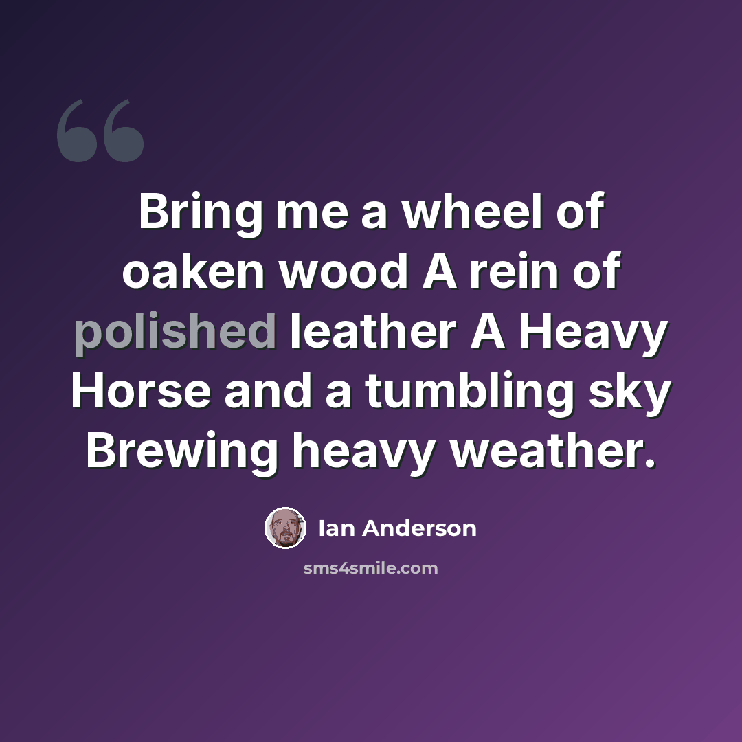 “Bring me a wheel of oaken wood A rein of polished leather A Heavy Horse and a tumbling sky Brewing heavy weather.” quote by Ian Anderson