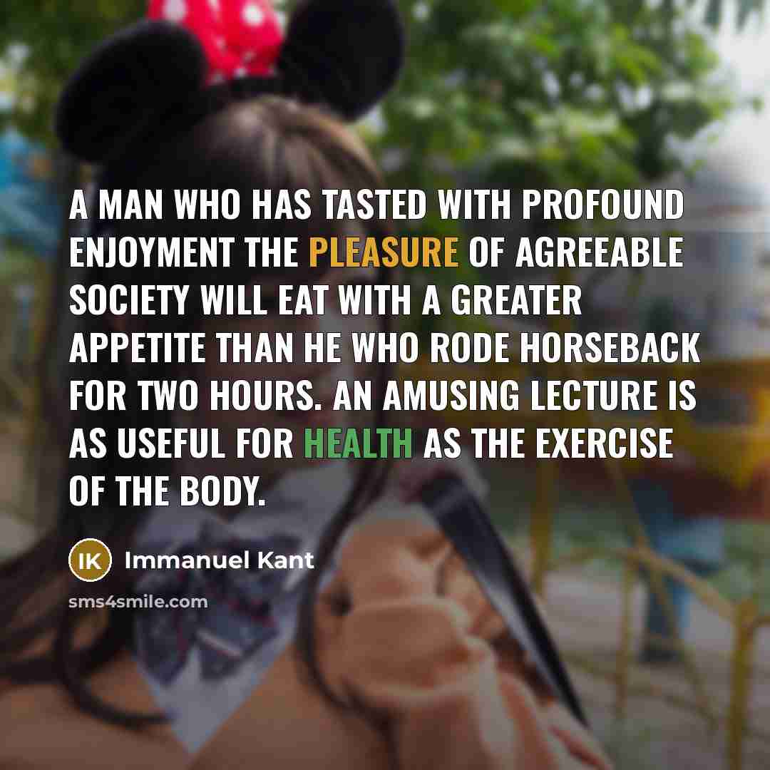 “A man who has tasted with profound enjoyment the pleasure of agreeable society will eat with a greater appetite than he who rode horseback for two hours. An amusing lecture is as useful for health as the exercise of the body.” quote by Immanuel Kant