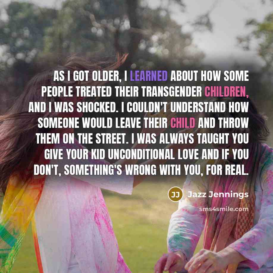 “As I got older, I learned about how some people treated their transgender children, and I was shocked. I couldn't understand how someone would leave their child and throw them on the street. I was always taught you give your kid unconditional love and if you don't, something's wrong with you, for…” quote by Jazz Jennings