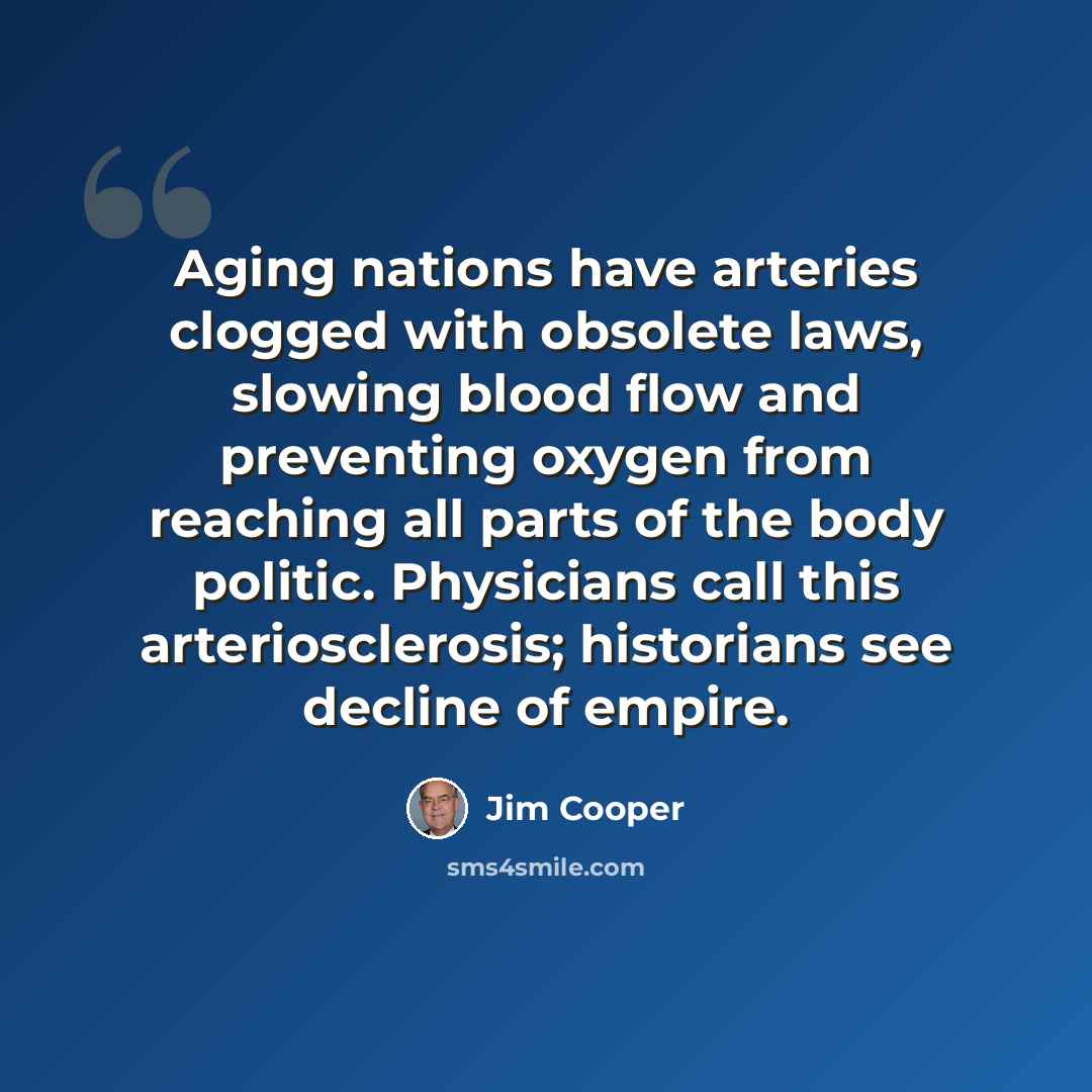 “Aging nations have arteries clogged with obsolete laws, slowing blood flow and preventing oxygen from reaching all parts of the body politic. Physicians call this arteriosclerosis; historians see decline of empire.” quote by Jim Cooper