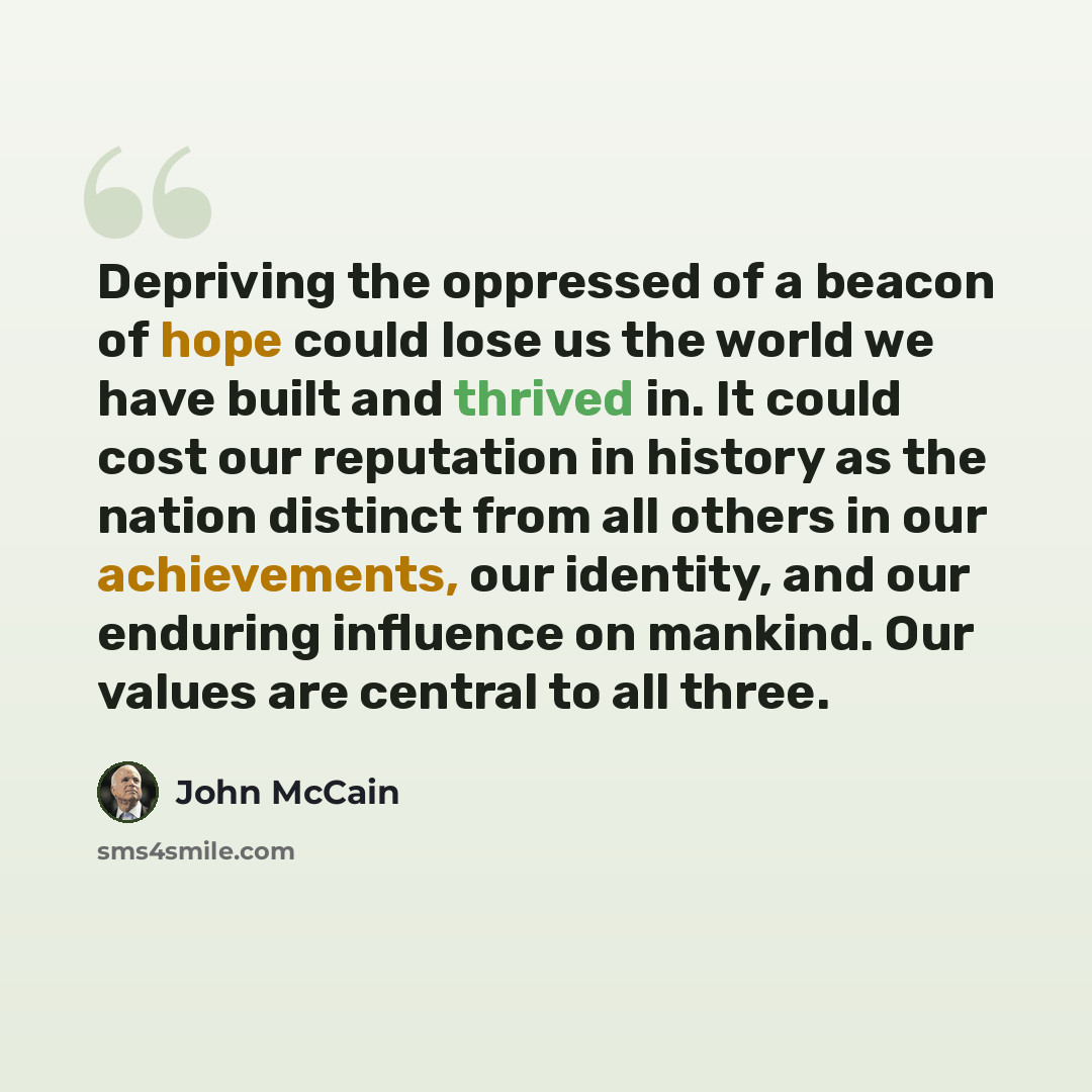 “Depriving the oppressed of a beacon of hope could lose us the world we have built and thrived in. It could cost our reputation in history as the nation distinct from all others in our achievements, our identity, and our enduring influence on mankind. Our values are central to all three.” quote by John McCain