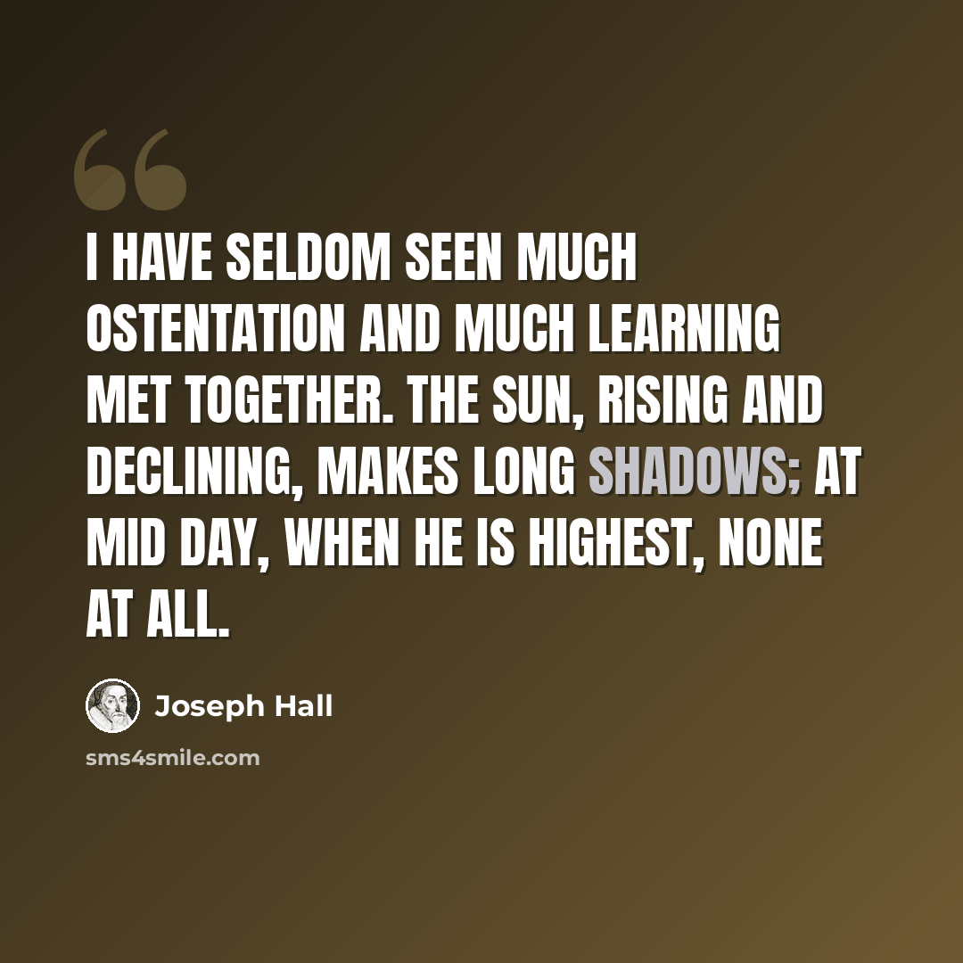 “I have seldom seen much ostentation and much learning met together. The sun, rising and declining, makes long shadows; at mid day, when he is highest, none at all.” quote by Joseph Hall