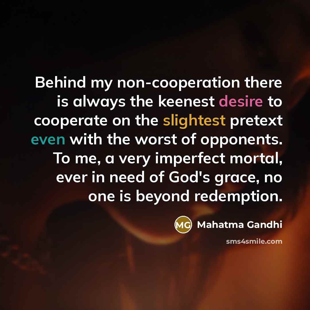 “Behind my non-cooperation there is always the keenest desire to cooperate on the slightest pretext even with the worst of opponents. To me, a very imperfect mortal, ever in need of God's grace, no one is beyond redemption.” quote by Mahatma Gandhi