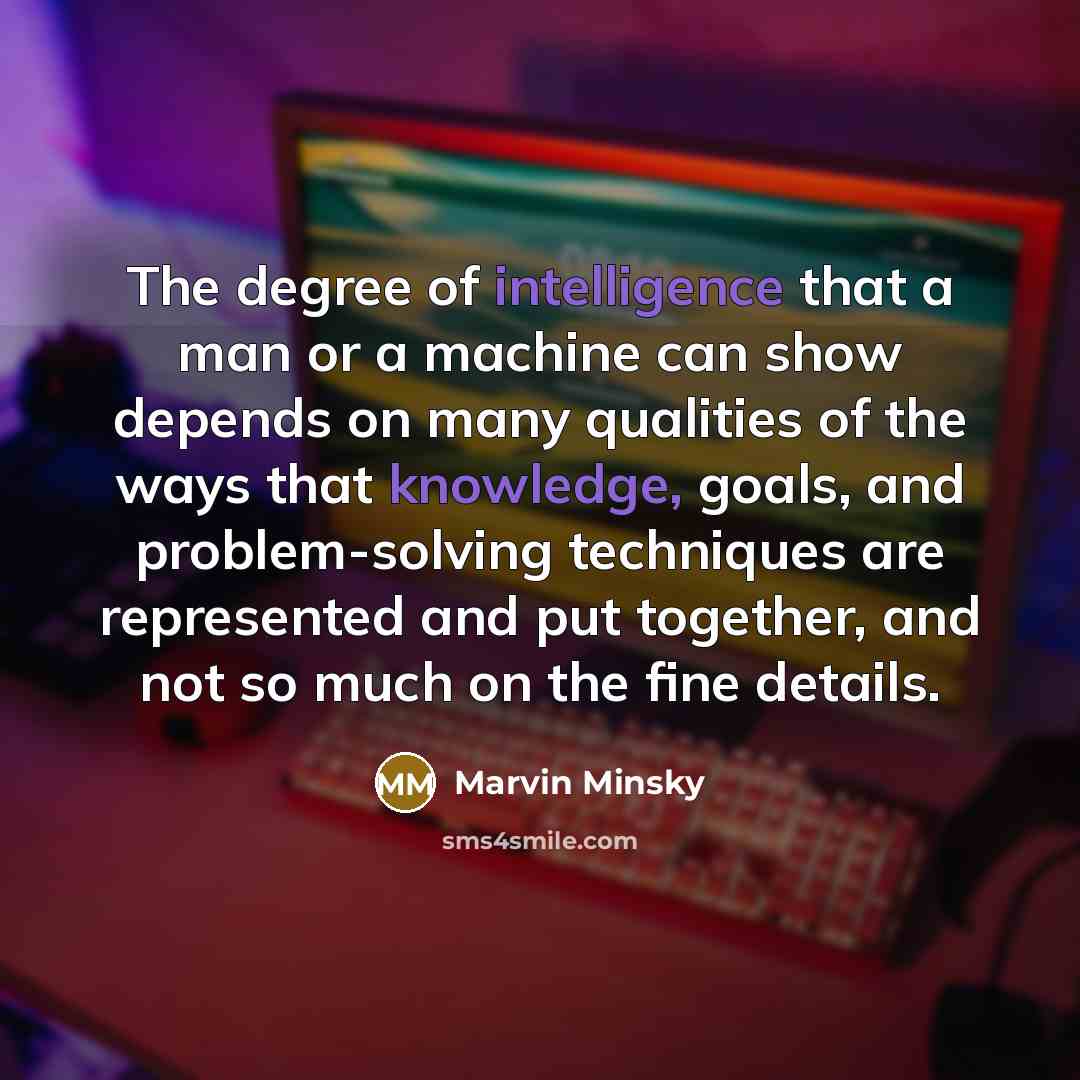 “The degree of intelligence that a man or a machine can show depends on many qualities of the ways that knowledge, goals, and problem-solving techniques are represented and put together, and not so much on the fine details.” quote by Marvin Minsky