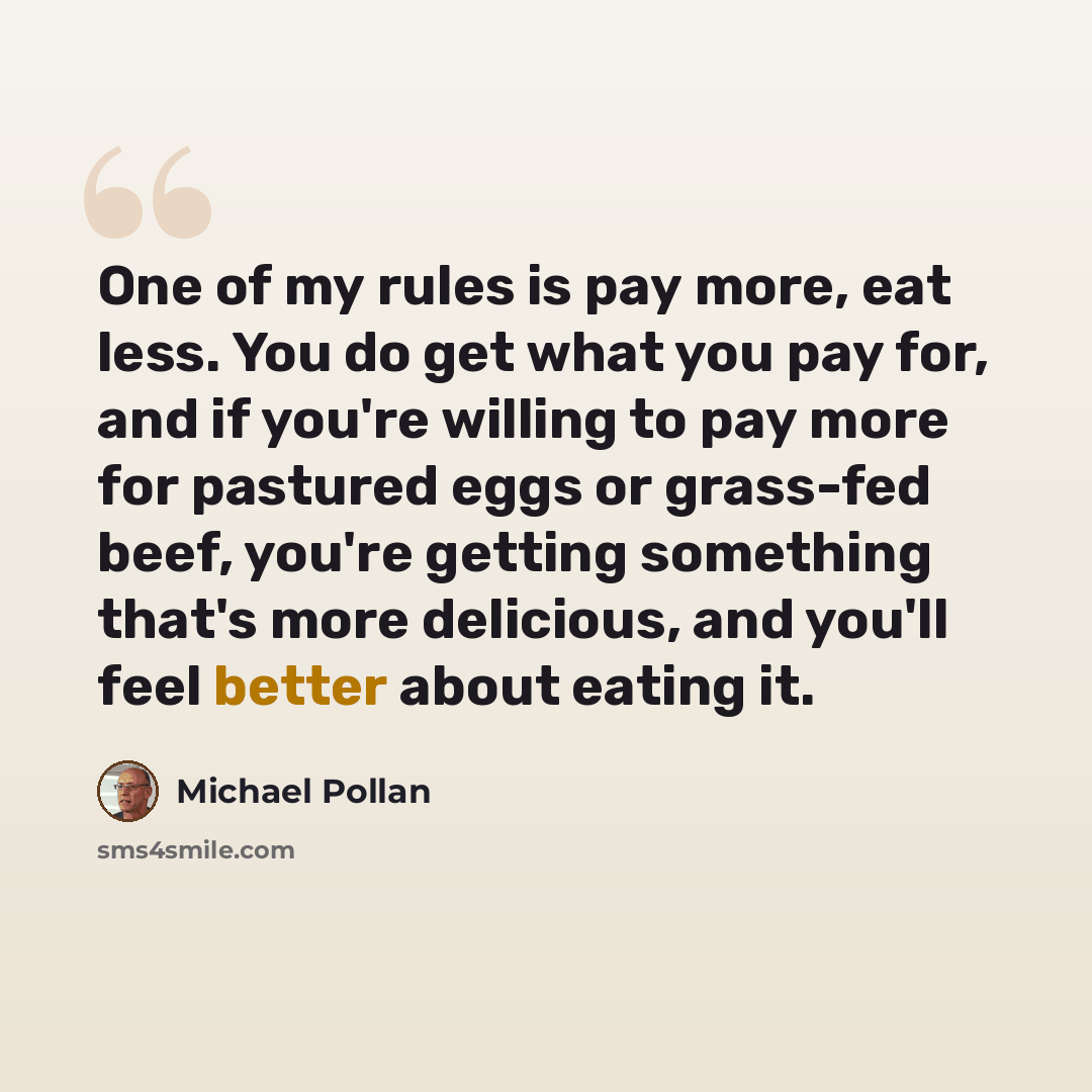 “One of my rules is pay more, eat less. You do get what you pay for, and if you're willing to pay more for pastured eggs or grass-fed beef, you're getting something that's more delicious, and you'll feel better about eating it.” quote by Michael Pollan