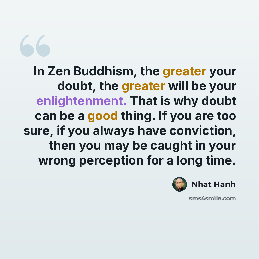 “In Zen Buddhism, the greater your doubt, the greater will be your enlightenment. That is why doubt can be a good thing. If you are too sure, if you always have conviction, then you may be caught in your wrong perception for a long time.” quote by Nhat Hanh