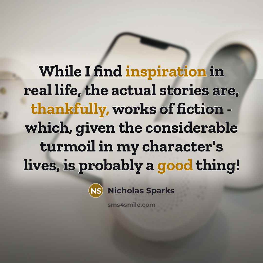 “While I find inspiration in real life, the actual stories are, thankfully, works of fiction - which, given the considerable turmoil in my character's lives, is probably a good thing!” quote by Nicholas Sparks