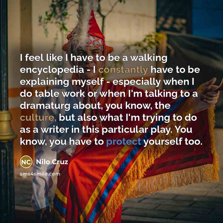 “I feel like I have to be a walking encyclopedia - I constantly have to be explaining myself - especially when I do table work or when I'm talking to a dramaturg about, you know, the culture, but also what I'm trying to do as a writer in this particular play. You know, you have to protect yourself…” quote by Nilo Cruz