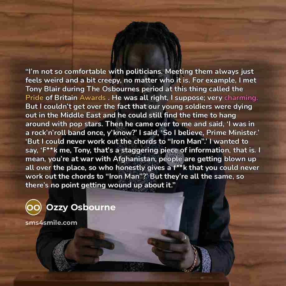 “I’m not so comfortable with politicians. Meeting them always just feels weird and a bit creepy, no matter who it is. For example, I met Tony Blair during The Osbournes period at this thing called the Pride of Britain Awards . He was all right, I suppose; very charming. But I couldn’t get over the…” quote by Ozzy Osbourne